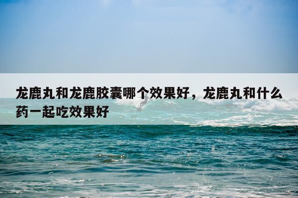 龙鹿丸和龙鹿胶囊哪个效果好,龙鹿丸和什么药一起吃效果好