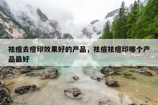 祛痘去痘印效果好的产品,祛痘祛痘印哪个产品最好