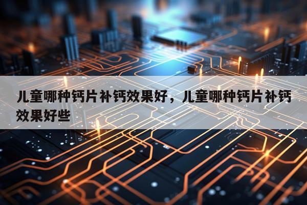 儿童哪种钙片补钙效果好,儿童哪种钙片补钙效果好些