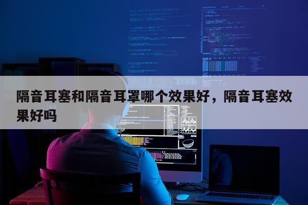 隔音耳塞和隔音耳罩哪个效果好,隔音耳塞效果好吗