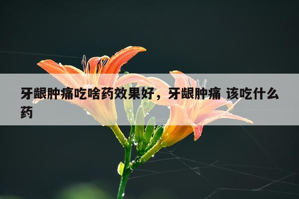 牙龈肿痛吃啥药效果好,牙龈肿痛 该吃什么药