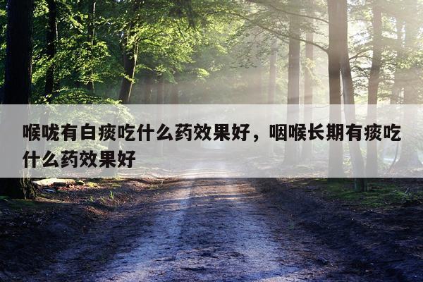 喉咙有白痰吃什么药效果好,咽喉长期有痰吃什么药效果好
