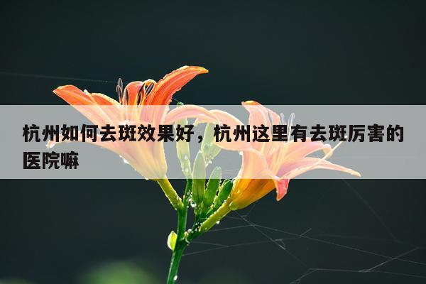 杭州如何去斑效果好,杭州这里有去斑厉害的医院嘛
