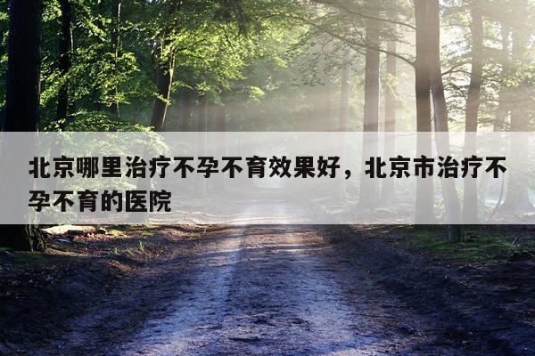 北京哪里治疗不孕不育效果好,北京市治疗不孕不育的医院