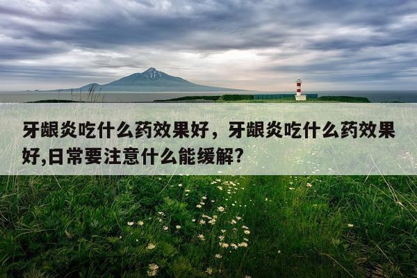 牙龈炎吃什么药效果好,牙龈炎吃什么药效果好,日常要注意什么能缓解?