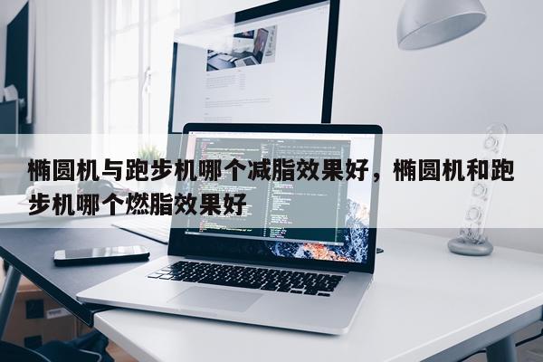 椭圆机与跑步机哪个减脂效果好,椭圆机和跑步机哪个燃脂效果好