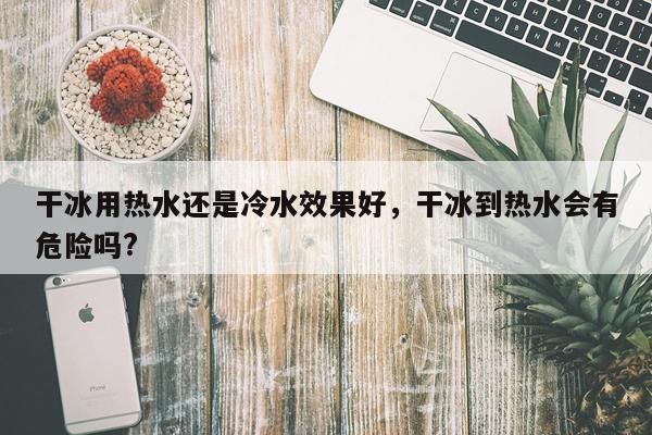 干冰用热水还是冷水效果好,干冰到热水会有危险吗?