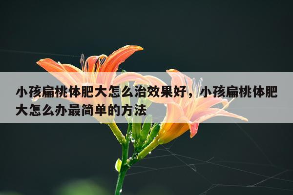 小孩扁桃体肥大怎么治效果好,小孩扁桃体肥大怎么办最简单的方法