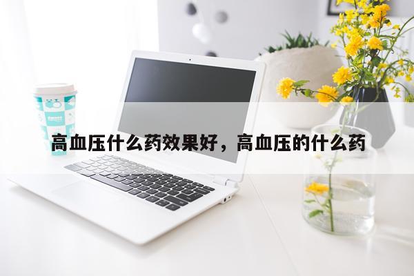 高血压什么药效果好,高血压的什么药