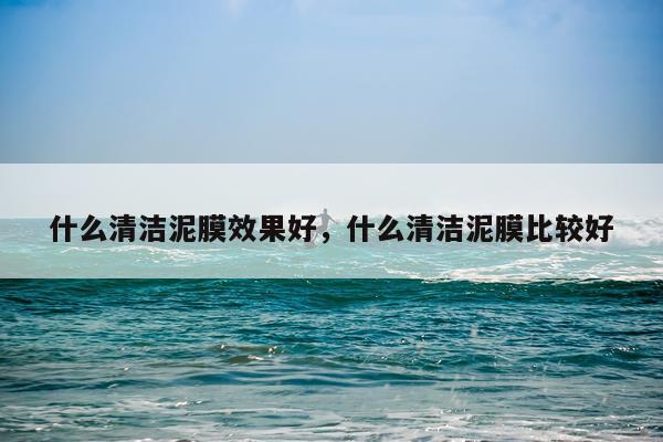 什么清洁泥膜效果好,什么清洁泥膜比较好