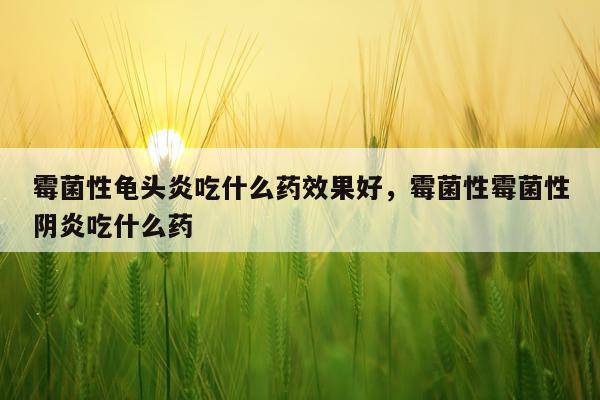 霉菌性龟头炎吃什么药效果好,霉菌性霉菌性阴炎吃什么药