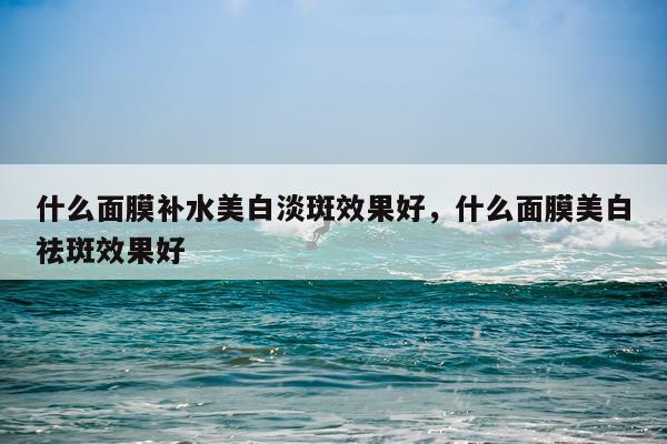 什么面膜补水美白淡斑效果好,什么面膜美白祛斑效果好