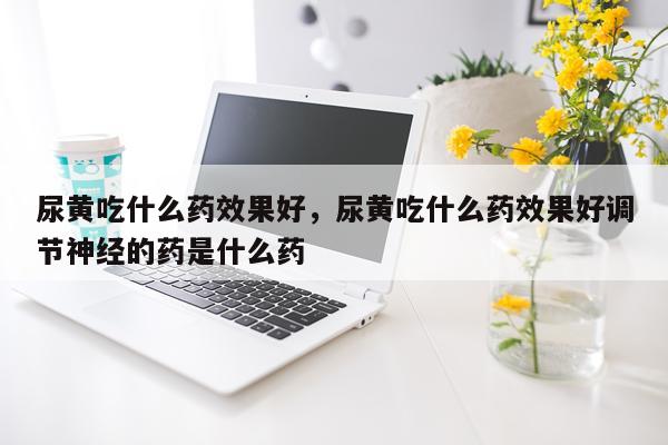 尿黄吃什么药效果好,尿黄吃什么药效果好调节神经的药是什么药
