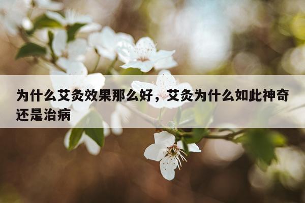 为什么艾灸效果那么好,艾灸为什么如此神奇还是治病