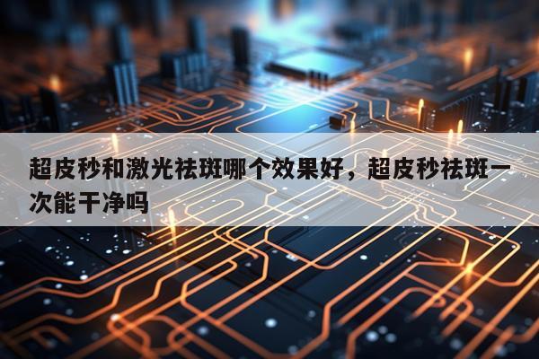 超皮秒和激光祛斑哪个效果好,超皮秒祛斑一次能干净吗