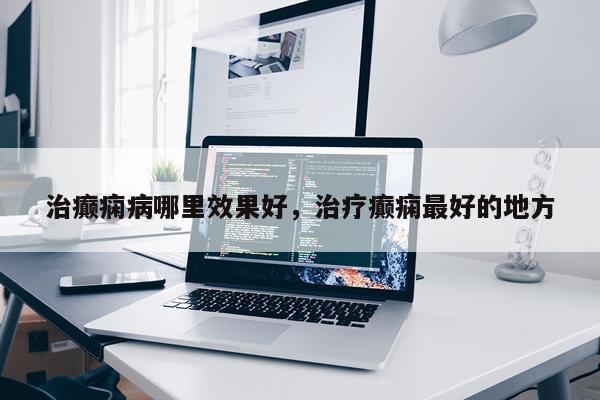 治癫痫病哪里效果好,治疗癫痫最好的地方