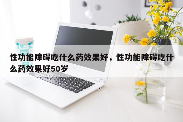 性功能障碍吃什么药效果好,性功能障碍吃什么药效果好50岁
