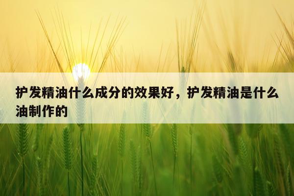 护发精油什么成分的效果好,护发精油是什么油制作的
