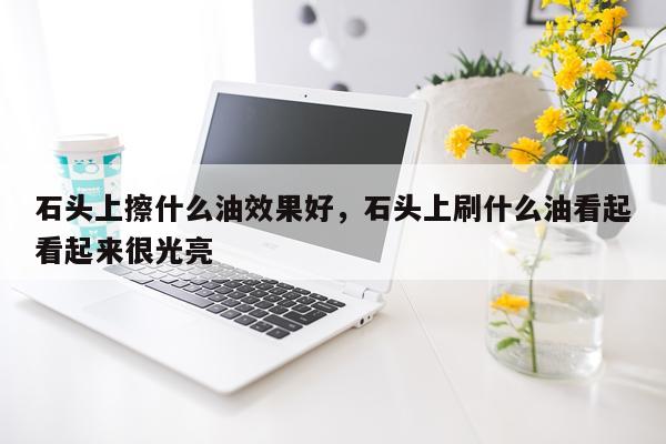 石头上擦什么油效果好,石头上刷什么油看起看起来很光亮