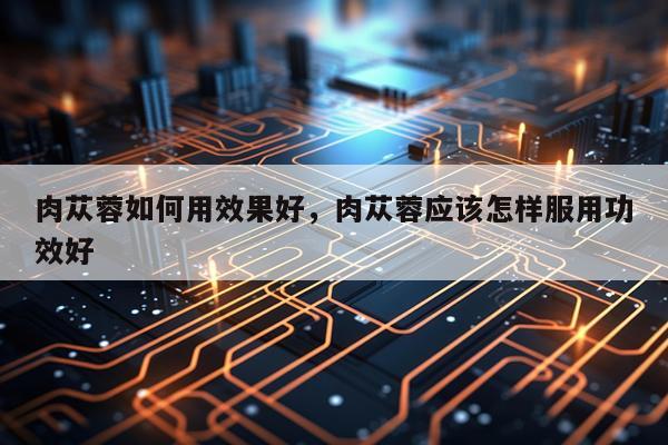 肉苁蓉如何用效果好,肉苁蓉应该怎样服用功效好