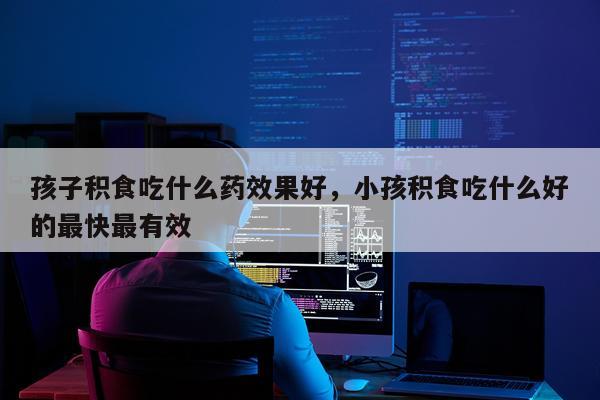 孩子积食吃什么药效果好,小孩积食吃什么好的最快最有效