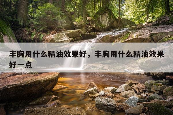 丰胸用什么精油效果好,丰胸用什么精油效果好一点