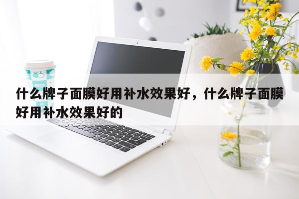 什么牌子面膜好用补水效果好,什么牌子面膜好用补水效果好的