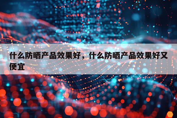 什么防晒产品效果好,什么防晒产品效果好又便宜