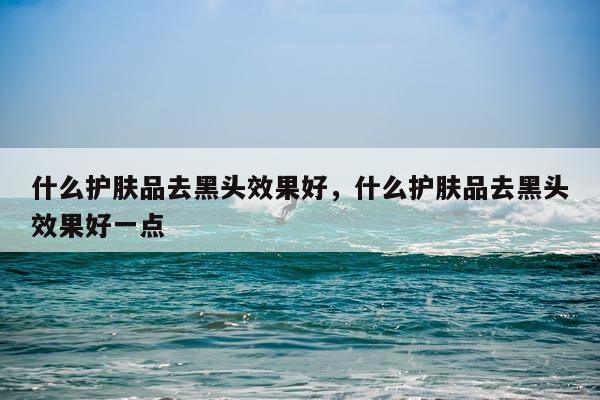 什么护肤品去黑头效果好,什么护肤品去黑头效果好一点
