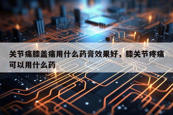 关节痛膝盖痛用什么药膏效果好,膝关节疼痛可以用什么药