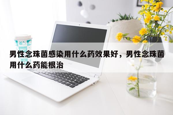 男性念珠菌感染用什么药效果好,男性念珠菌用什么药能根治