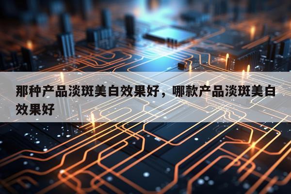 那种产品淡斑美白效果好,哪款产品淡斑美白效果好
