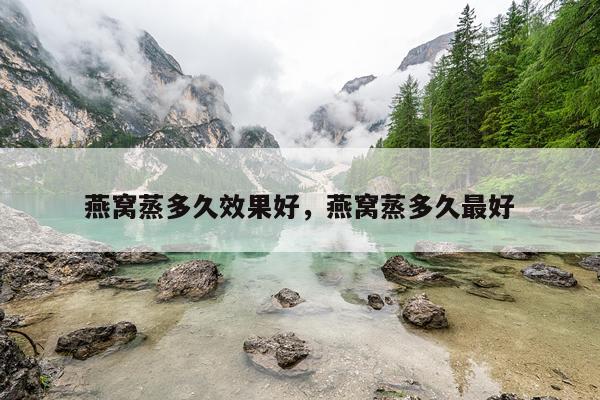 燕窝蒸多久效果好,燕窝蒸多久最好