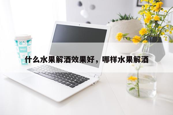 什么水果解酒效果好,哪样水果解酒