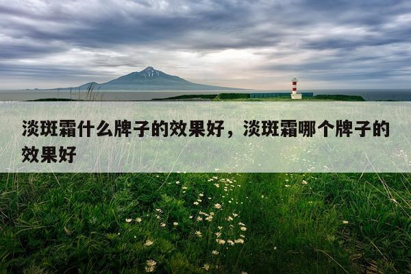 淡斑霜什么牌子的效果好,淡斑霜哪个牌子的效果好
