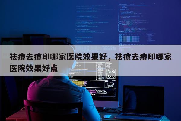 祛痘去痘印哪家医院效果好,祛痘去痘印哪家医院效果好点