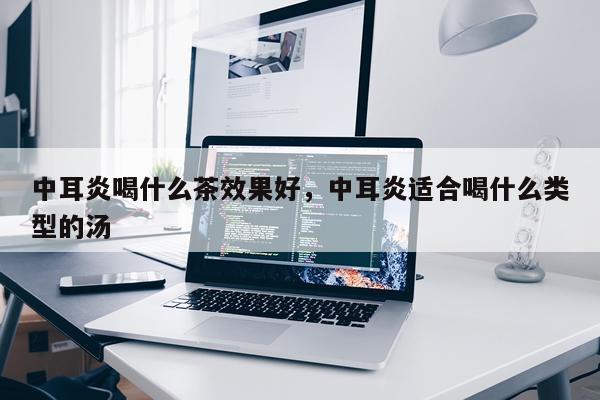 中耳炎喝什么茶效果好,中耳炎适合喝什么类型的汤