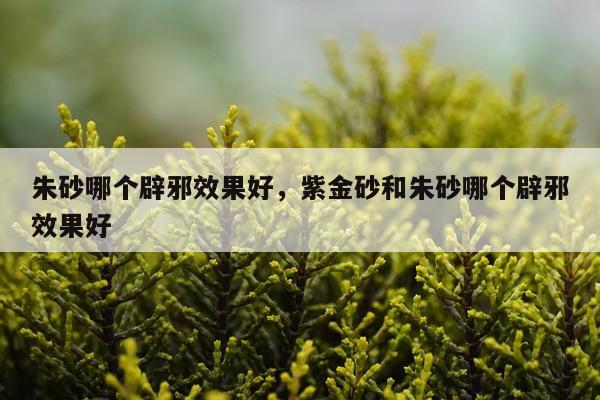 朱砂哪个辟邪效果好,紫金砂和朱砂哪个辟邪效果好