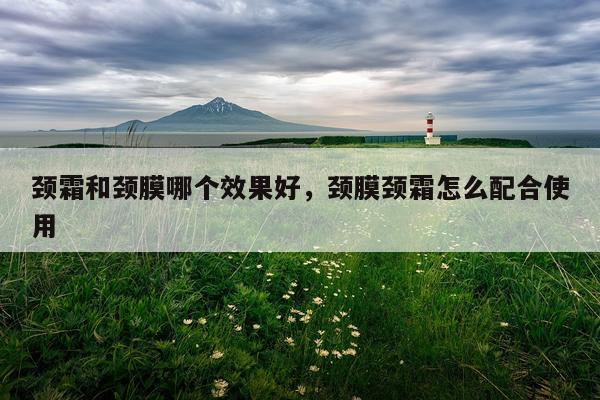 颈霜和颈膜哪个效果好,颈膜颈霜怎么配合使用