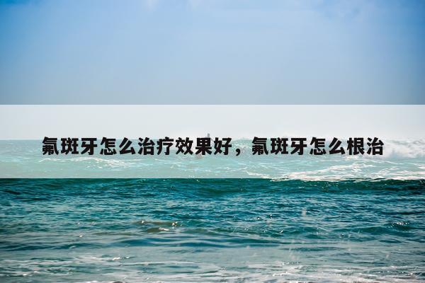 氟斑牙怎么治疗效果好,氟斑牙怎么根治