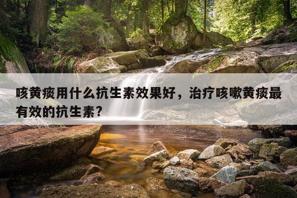 咳黄痰用什么抗生素效果好,治疗咳嗽黄痰最有效的抗生素?
