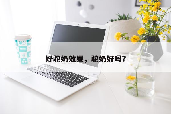 好驼奶效果,驼奶好吗?
