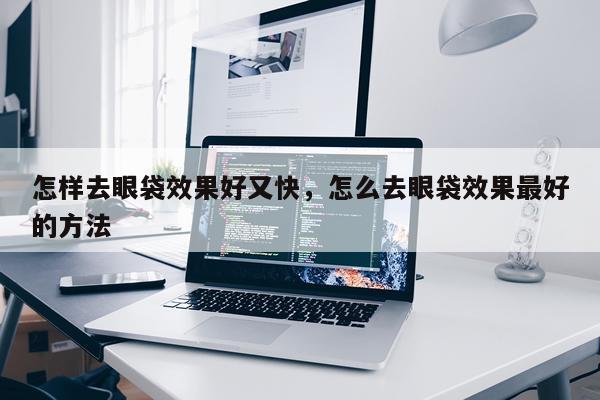 怎样去眼袋效果好又快,怎么去眼袋效果最好的方法