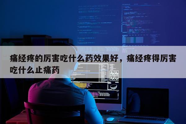 痛经疼的厉害吃什么药效果好,痛经疼得厉害吃什么止痛药