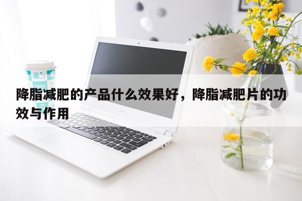 降脂减肥的产品什么效果好,降脂减肥片的功效与作用