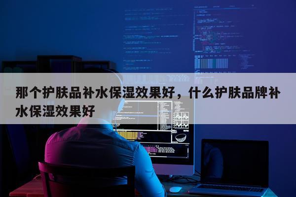 那个护肤品补水保湿效果好,什么护肤品牌补水保湿效果好