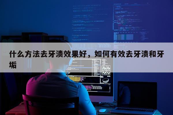 什么方法去牙渍效果好,如何有效去牙渍和牙垢