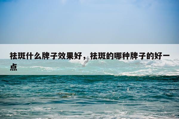 祛斑什么牌子效果好,祛斑的哪种牌子的好一点