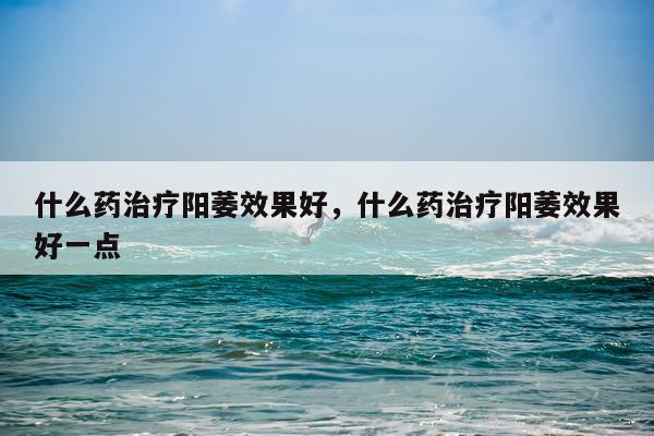 什么药治疗阳萎效果好,什么药治疗阳萎效果好一点