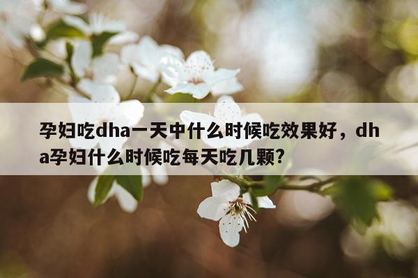 孕妇吃dha一天中什么时候吃效果好,dha孕妇什么时候吃每天吃几颗?